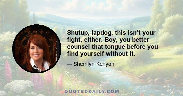 Shutup, lapdog, this isn’t your fight, either. Boy, you better counsel that tongue before you find yourself without it.