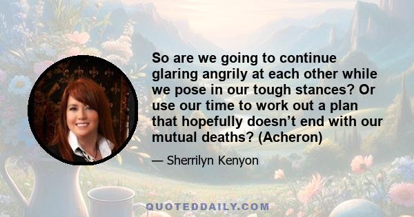 So are we going to continue glaring angrily at each other while we pose in our tough stances? Or use our time to work out a plan that hopefully doesn’t end with our mutual deaths? (Acheron)