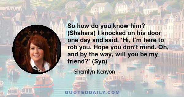 So how do you know him? (Shahara) I knocked on his door one day and said, ‘Hi, I’m here to rob you. Hope you don’t mind. Oh, and by the way, will you be my friend?’ (Syn)