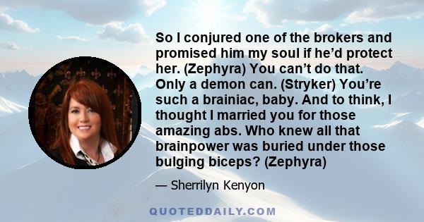 So I conjured one of the brokers and promised him my soul if he’d protect her. (Zephyra) You can’t do that. Only a demon can. (Stryker) You’re such a brainiac, baby. And to think, I thought I married you for those