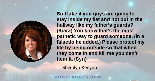 So I take it you guys are going to stay inside my flat and not out in the hallway like my father’s guards? (Kiara) You know that’s the most pathetic way to guard someone. (In a falsetto he added.) Please protect my life 