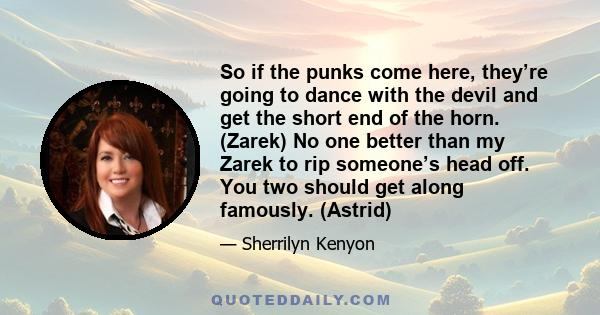 So if the punks come here, they’re going to dance with the devil and get the short end of the horn. (Zarek) No one better than my Zarek to rip someone’s head off. You two should get along famously. (Astrid)