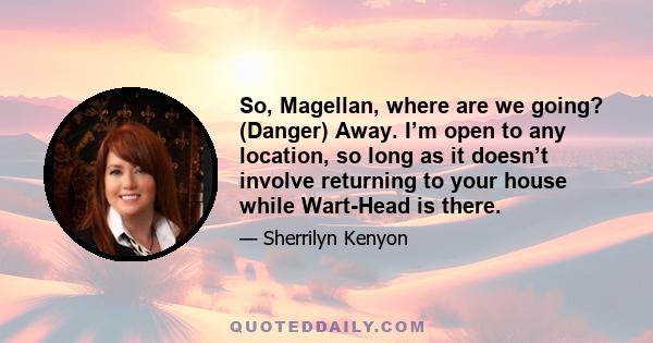 So, Magellan, where are we going? (Danger) Away. I’m open to any location, so long as it doesn’t involve returning to your house while Wart-Head is there.