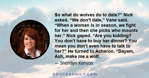 So what do wolves do to date?” Nick asked. “We don’t date,” Vane said. “When a woman is in season, we fight for her and then she picks who mounts her.” Nick gaped. “Are you kidding? You don’t have to buy her dinner? You 