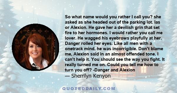 So what name would you rather I call you? she asked as she headed out of the parking lot. Ias or Alexion. He gave her a devilish grin that set fire to her hormones. I would rather you call me lover. He wagged his