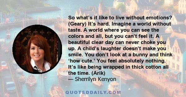 So what’s it like to live without emotions? (Geary) It’s hard. Imagine a world without taste. A world where you can see the colors and all, but you can’t feel it. A beautiful clear day can never choke you up. A child’s