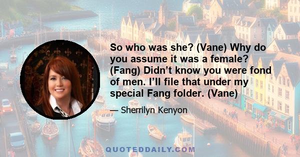 So who was she? (Vane) Why do you assume it was a female? (Fang) Didn’t know you were fond of men. I’ll file that under my special Fang folder. (Vane)