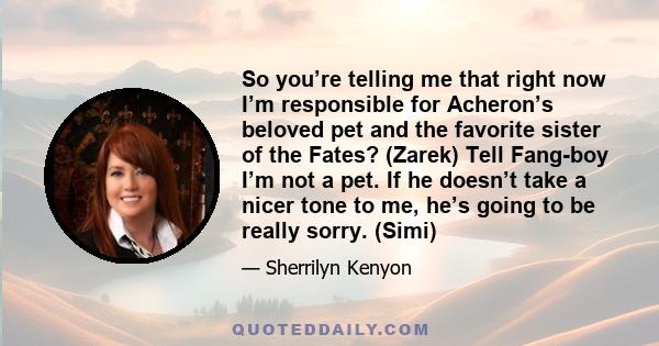 So you’re telling me that right now I’m responsible for Acheron’s beloved pet and the favorite sister of the Fates? (Zarek) Tell Fang-boy I’m not a pet. If he doesn’t take a nicer tone to me, he’s going to be really