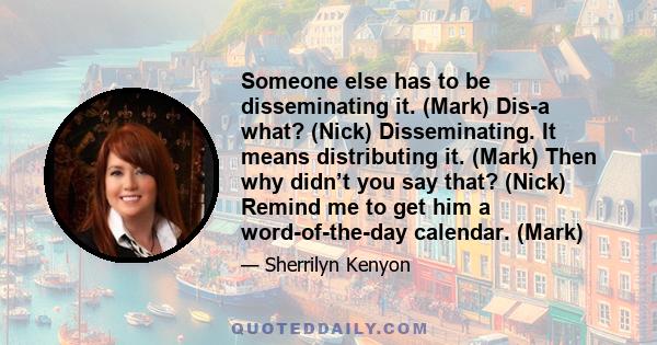 Someone else has to be disseminating it. (Mark) Dis-a what? (Nick) Disseminating. It means distributing it. (Mark) Then why didn’t you say that? (Nick) Remind me to get him a word-of-the-day calendar. (Mark)