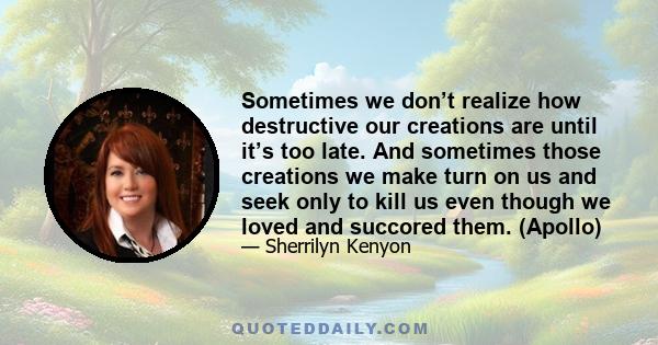 Sometimes we don’t realize how destructive our creations are until it’s too late. And sometimes those creations we make turn on us and seek only to kill us even though we loved and succored them. (Apollo)