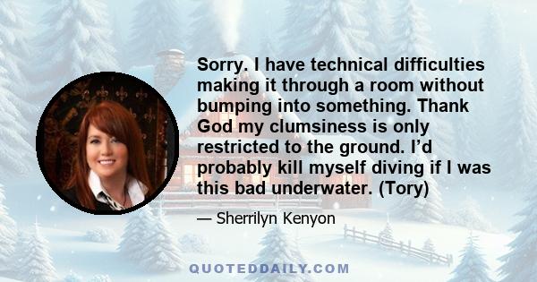 Sorry. I have technical difficulties making it through a room without bumping into something. Thank God my clumsiness is only restricted to the ground. I’d probably kill myself diving if I was this bad underwater. (Tory)