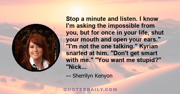 Stop a minute and listen. I know I'm asking the impossible from you, but for once in your life, shut your mouth and open your ears. I'm not the one talking. Kyrian snarled at him. Don't get smart with me. You want me