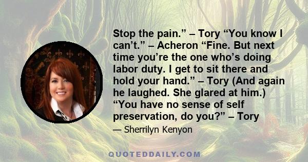 Stop the pain.” – Tory “You know I can’t.” – Acheron “Fine. But next time you’re the one who’s doing labor duty. I get to sit there and hold your hand.” – Tory (And again he laughed. She glared at him.) “You have no