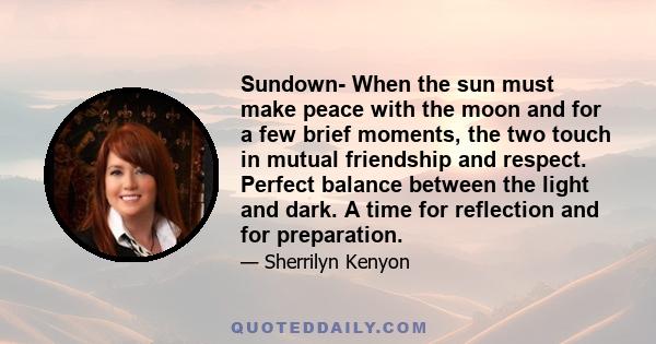 Sundown- When the sun must make peace with the moon and for a few brief moments, the two touch in mutual friendship and respect. Perfect balance between the light and dark. A time for reflection and for preparation.