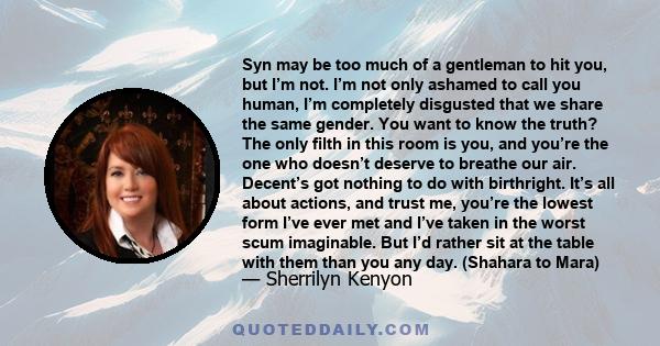 Syn may be too much of a gentleman to hit you, but I’m not. I’m not only ashamed to call you human, I’m completely disgusted that we share the same gender. You want to know the truth? The only filth in this room is you, 