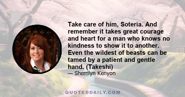 Take care of him, Soteria. And remember it takes great courage and heart for a man who knows no kindness to show it to another. Even the wildest of beasts can be tamed by a patient and gentle hand. (Takeshi)