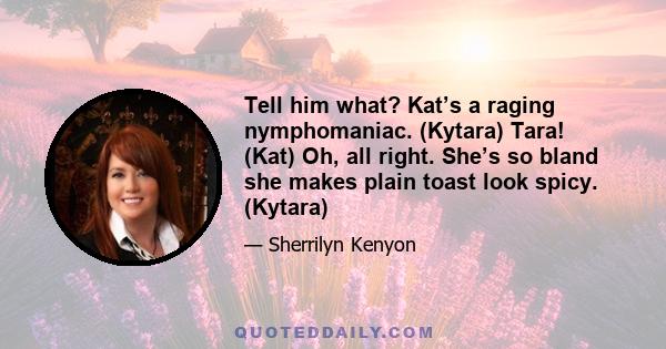 Tell him what? Kat’s a raging nymphomaniac. (Kytara) Tara! (Kat) Oh, all right. She’s so bland she makes plain toast look spicy. (Kytara)