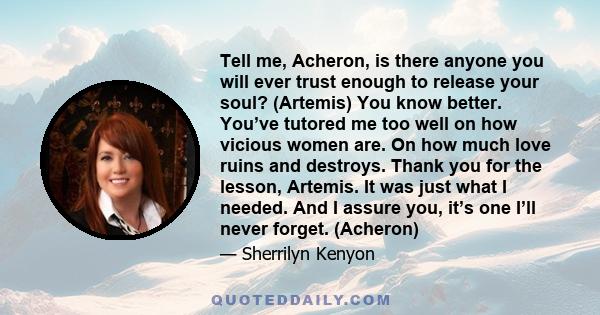 Tell me, Acheron, is there anyone you will ever trust enough to release your soul? (Artemis) You know better. You’ve tutored me too well on how vicious women are. On how much love ruins and destroys. Thank you for the