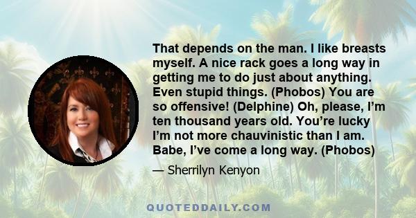 That depends on the man. I like breasts myself. A nice rack goes a long way in getting me to do just about anything. Even stupid things. (Phobos) You are so offensive! (Delphine) Oh, please, I’m ten thousand years old.