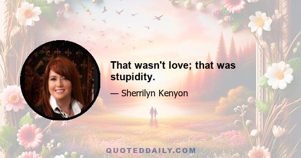 That wasn't love; that was stupidity.