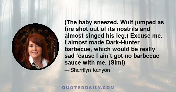 (The baby sneezed. Wulf jumped as fire shot out of its nostrils and almost singed his leg.) Excuse me. I almost made Dark-Hunter barbecue, which would be really sad ‘cause I ain’t got no barbecue sauce with me. (Simi)