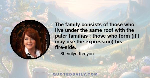 The family consists of those who live under the same roof with the pater familias ; those who form (if I may use the expression) his fire-side.