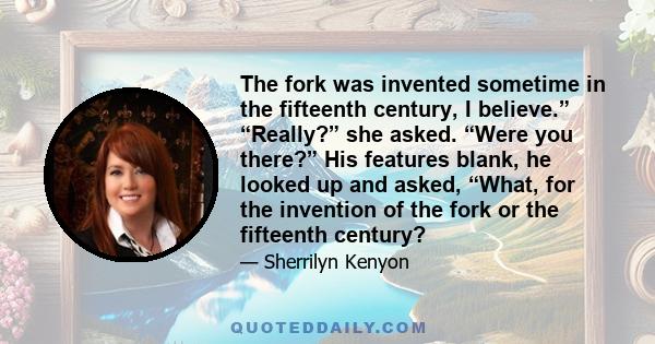 The fork was invented sometime in the fifteenth century, I believe.” “Really?” she asked. “Were you there?” His features blank, he looked up and asked, “What, for the invention of the fork or the fifteenth century?