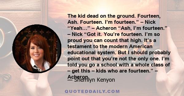 The kid dead on the ground. Fourteen, Ash. Fourteen. I’m fourteen.” – Nick “Yeah…” – Acheron “Ash, I’m fourteen.” – Nick “Got it. You’re fourteen. I’m so proud you can count that high. It’s a testament to the modern