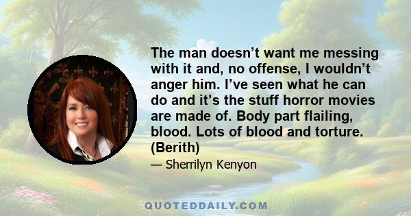 The man doesn’t want me messing with it and, no offense, I wouldn’t anger him. I’ve seen what he can do and it’s the stuff horror movies are made of. Body part flailing, blood. Lots of blood and torture. (Berith)