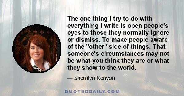 The one thing I try to do with everything I write is open people's eyes to those they normally ignore or dismiss. To make people aware of the other side of things. That someone's circumstances may not be what you think