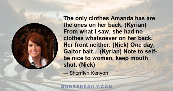 The only clothes Amanda has are the ones on her back. (Kyrian) From what I saw, she had no clothes whatsoever on her back. Her front neither. (Nick) One day, Gaitor bait... (Kyrian) Note to self- be nice to woman, keep