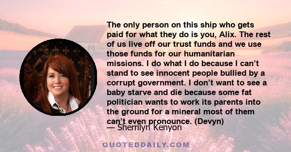 The only person on this ship who gets paid for what they do is you, Alix. The rest of us live off our trust funds and we use those funds for our humanitarian missions. I do what I do because I can’t stand to see