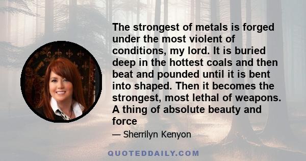 The strongest of metals is forged under the most violent of conditions, my lord. It is buried deep in the hottest coals and then beat and pounded until it is bent into shaped. Then it becomes the strongest, most lethal