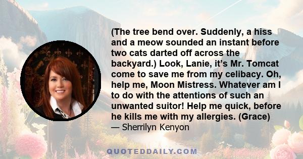 (The tree bend over. Suddenly, a hiss and a meow sounded an instant before two cats darted off across the backyard.) Look, Lanie, it’s Mr. Tomcat come to save me from my celibacy. Oh, help me, Moon Mistress. Whatever am 