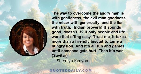 The way to overcome the angry man is with gentleness, the evil man goodness, the miser with generosity, and the liar with truth. (Indian proverb) It sounds good, doesn’t it? If only people and life were that effing