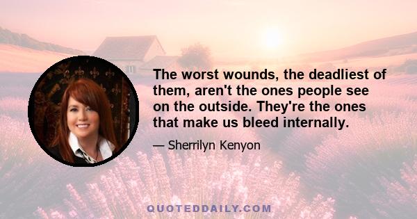 The worst wounds, the deadliest of them, aren't the ones people see on the outside. They're the ones that make us bleed internally.