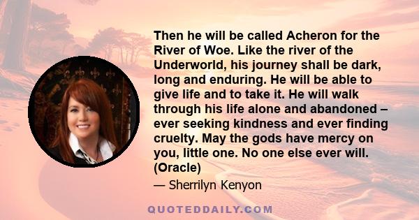 Then he will be called Acheron for the River of Woe. Like the river of the Underworld, his journey shall be dark, long and enduring. He will be able to give life and to take it. He will walk through his life alone and