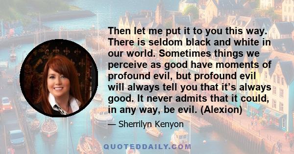 Then let me put it to you this way. There is seldom black and white in our world. Sometimes things we perceive as good have moments of profound evil, but profound evil will always tell you that it’s always good. It