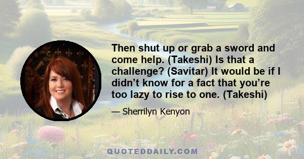 Then shut up or grab a sword and come help. (Takeshi) Is that a challenge? (Savitar) It would be if I didn’t know for a fact that you’re too lazy to rise to one. (Takeshi)