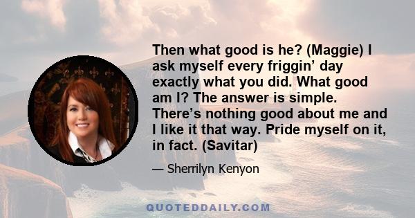 Then what good is he? (Maggie) I ask myself every friggin’ day exactly what you did. What good am I? The answer is simple. There’s nothing good about me and I like it that way. Pride myself on it, in fact. (Savitar)