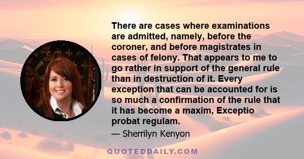 There are cases where examinations are admitted, namely, before the coroner, and before magistrates in cases of felony. That appears to me to go rather in support of the general rule than in destruction of it. Every