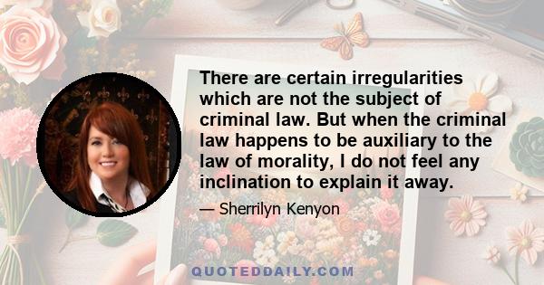 There are certain irregularities which are not the subject of criminal law. But when the criminal law happens to be auxiliary to the law of morality, I do not feel any inclination to explain it away.