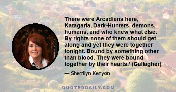 There were Arcadians here, Katagaria, Dark-Hunters, demons, humans, and who knew what else. By rights none of them should get along and yet they were together tonight. Bound by something other than blood. They were