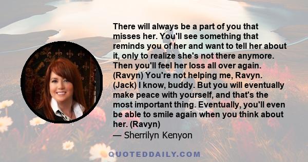 There will always be a part of you that misses her. You'll see something that reminds you of her and want to tell her about it, only to realize she's not there anymore. Then you'll feel her loss all over again. (Ravyn)