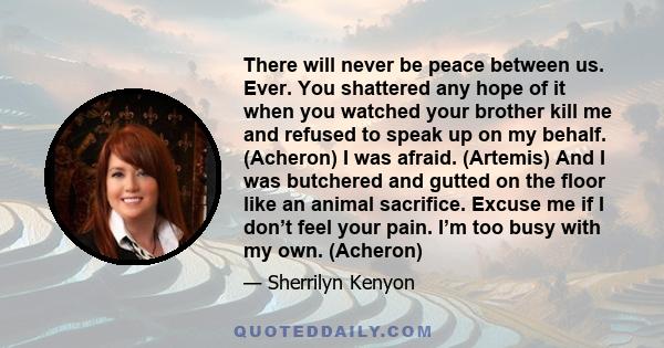 There will never be peace between us. Ever. You shattered any hope of it when you watched your brother kill me and refused to speak up on my behalf. (Acheron) I was afraid. (Artemis) And I was butchered and gutted on