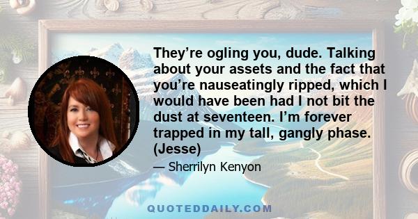 They’re ogling you, dude. Talking about your assets and the fact that you’re nauseatingly ripped, which I would have been had I not bit the dust at seventeen. I’m forever trapped in my tall, gangly phase. (Jesse)