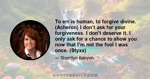 To err is human, to forgive divine. (Acheron) I don’t ask for your forgiveness. I don’t deserve it. I only ask for a chance to show you now that I’m not the fool I was once. (Styxx)