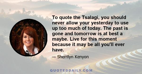 To quote the Tsalagi, you should never allow your yesterday to use up too much of today. The past is gone and tomorrow is at best a maybe. Live for this moment because it may be all you'll ever have.