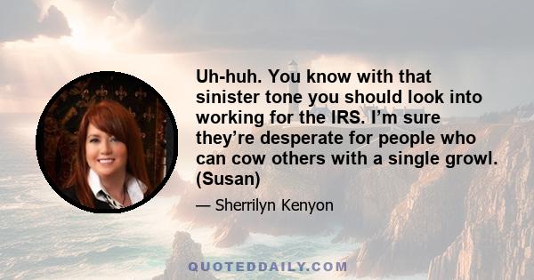 Uh-huh. You know with that sinister tone you should look into working for the IRS. I’m sure they’re desperate for people who can cow others with a single growl. (Susan)