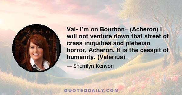 Val- I’m on Bourbon– (Acheron) I will not venture down that street of crass iniquities and plebeian horror, Acheron. It is the cesspit of humanity. (Valerius)